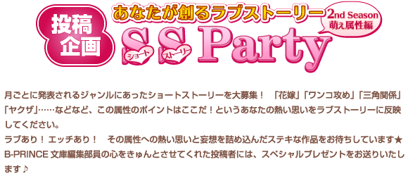 投稿企画
あなたが創るラブストーリー
SS Party★
ショートストーリー
2nd Season 萌え属性編
月ごとに発表されるジャンルにあったショートストーリーを大募集！　「花嫁」「ワンコ攻め」「三角関係」「ヤクザ｣……などなど、この属性のポイントはここだ！というあなたの熱い思いをラブストーリーに反映してください。
ラブあり！　エッチあり！　その属性への熱い思いと妄想を詰め込んだステキな作品をお待ちしています★
B-PRINCE文庫編集部員の心をきゅんとさせてくれた投稿者には、スペシャルプレゼントをお送りいたします♪