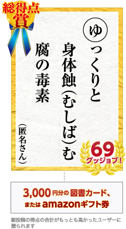 総得点賞 ゆっくりと　身体蝕（むしば）む　腐の毒素　匿名さん 69グッジョブ！　3,000円分の図書カード、またはamazonギフト券 総投稿の得点の合計がもっとも高かったユーザーに贈られます