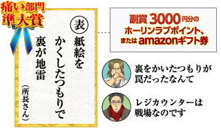 痛い部門準大賞　表表紙を　かくしたつもりで　裏が地雷（所長さん）副賞3000円分のホーリンラブポイント、またはamazonギフト券
　裏をかいたつもりが罠だったなんて　レジカウンターは戦場なのです
