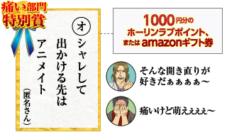 痛い部門特別賞 オシャレして　出かける先は　アニメイト（匿名さん）1000円分のホーリンラブポイント、またはamazonギフト券 そんな開き直りが好きだぁぁぁぁ～ 痛いけど萌えぇぇぇ～
